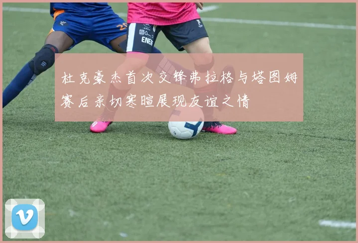 杜克豪杰首次交锋弗拉格与塔图姆赛后亲切寒暄展现友谊之情