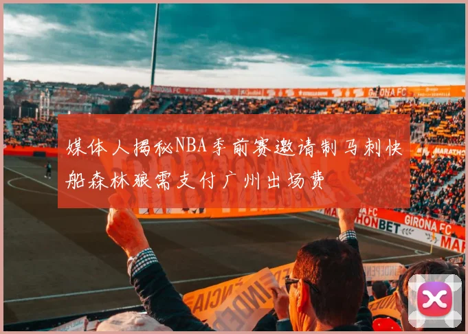 媒体人揭秘NBA季前赛邀请制马刺快船森林狼需支付广州出场费