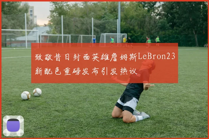 致敬昔日封面英雄詹姆斯LeBron23新配色重磅发布引发热议
