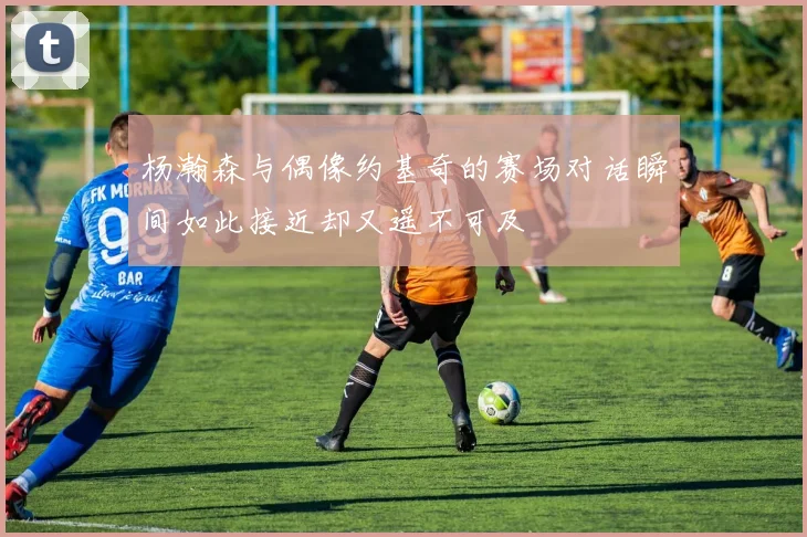 杨瀚森与偶像约基奇的赛场对话瞬间如此接近却又遥不可及