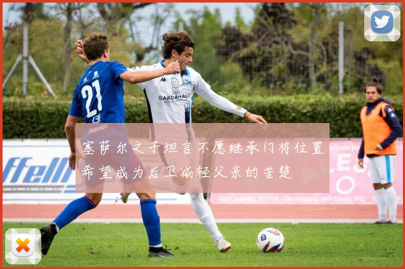 塞萨尔之子坦言不愿继承门将位置希望成为后卫减轻父亲的苦楚