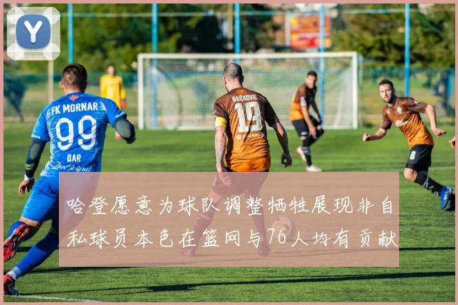 哈登愿意为球队调整牺牲展现非自私球员本色在篮网与76人均有贡献