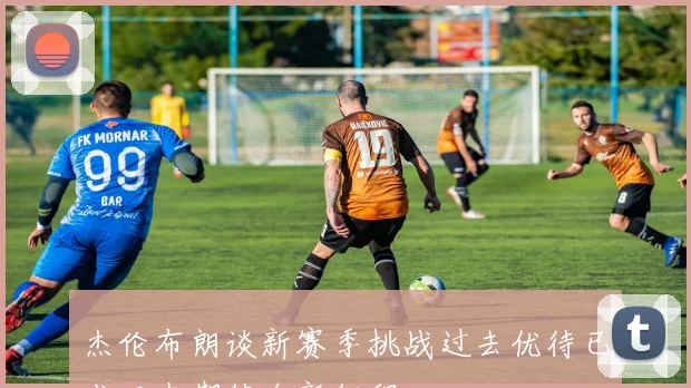 杰伦布朗谈新赛季挑战过去优待已成历史期待全新征程