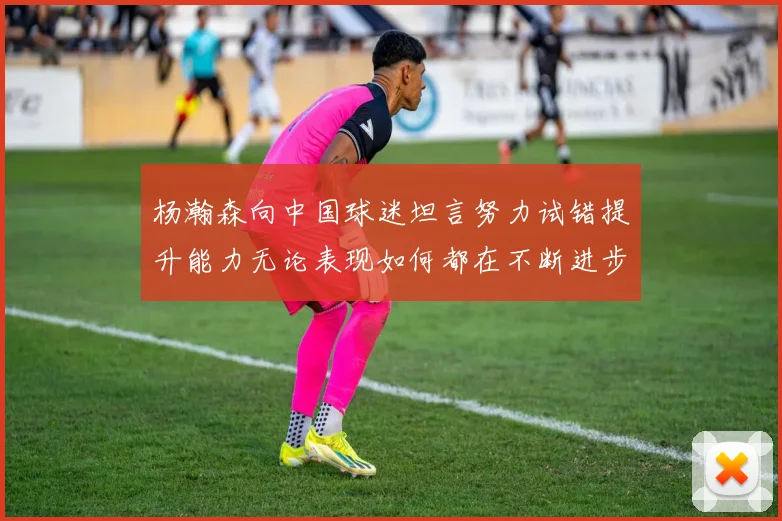 杨瀚森向中国球迷坦言努力试错提升能力无论表现如何都在不断进步