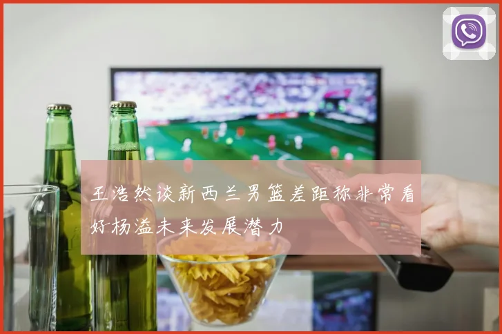 王浩然谈新西兰男篮差距称非常看好杨溢未来发展潜力