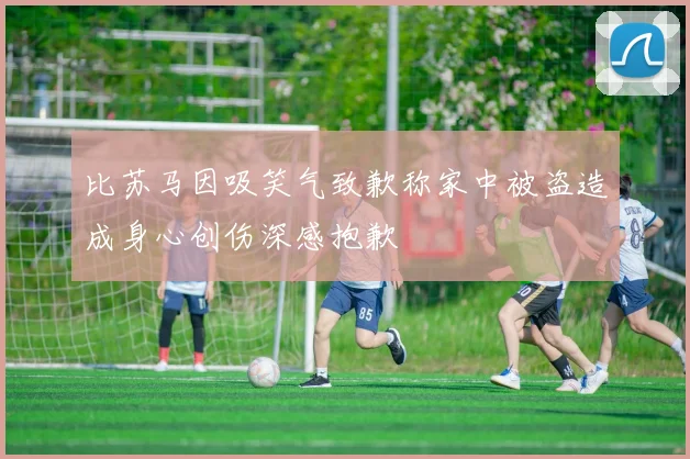 比苏马因吸笑气致歉称家中被盗造成身心创伤深感抱歉