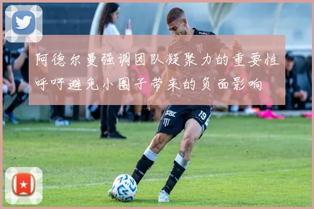 阿德尔曼强调团队凝聚力的重要性呼吁避免小圈子带来的负面影响