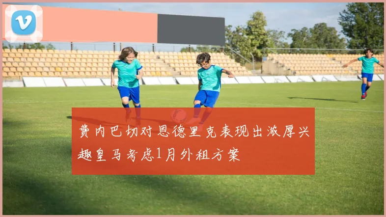 费内巴切对恩德里克表现出浓厚兴趣皇马考虑1月外租方案