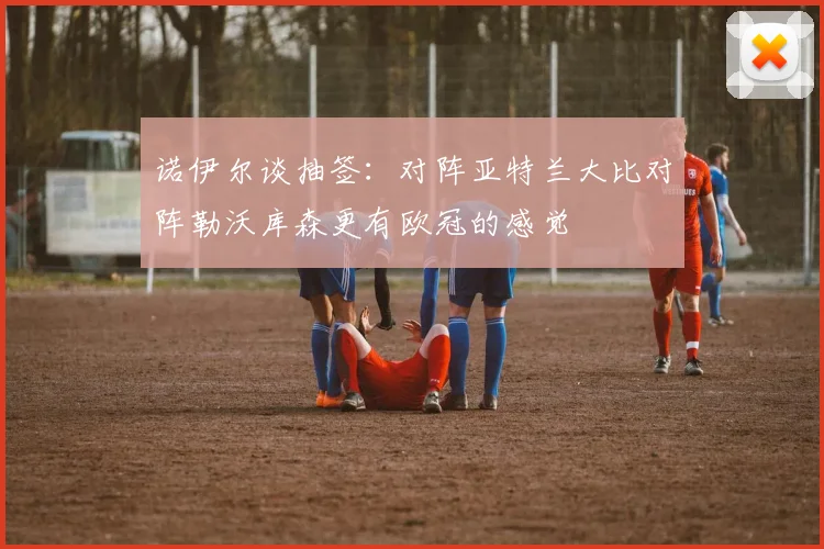 诺伊尔谈抽签：对阵亚特兰大比对阵勒沃库森更有欧冠的感觉