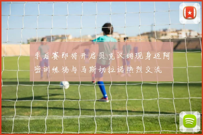 季后赛即将开启贝克汉姆现身迈阿密训练场与马斯切拉诺热烈交流