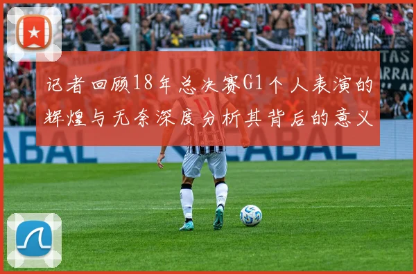 记者回顾18年总决赛G1个人表演的辉煌与无奈深度分析其背后的意义与影响