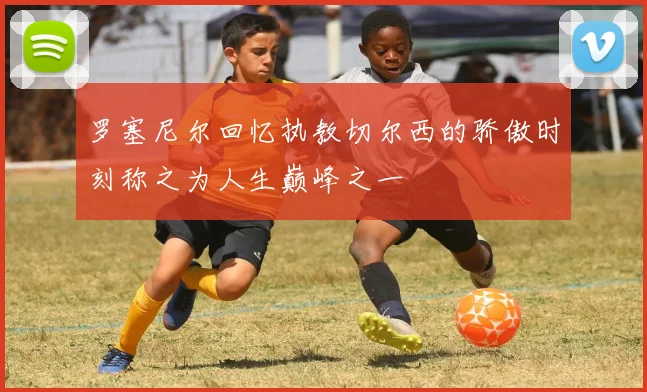 罗塞尼尔回忆执教切尔西的骄傲时刻称之为人生巅峰之一