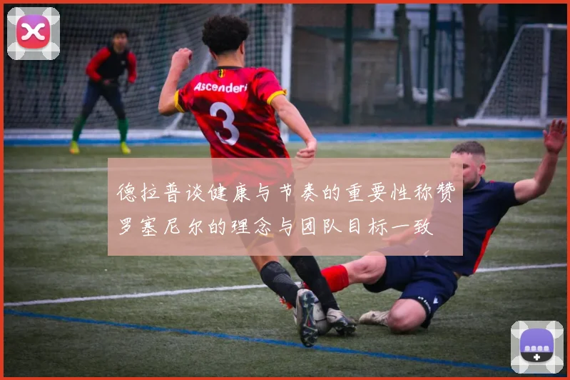 德拉普谈健康与节奏的重要性称赞罗塞尼尔的理念与团队目标一致