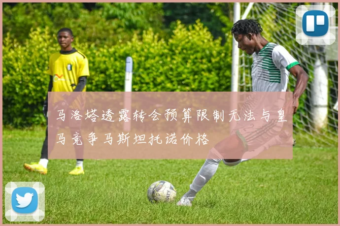 马洛塔透露转会预算限制无法与皇马竞争马斯坦托诺价格
