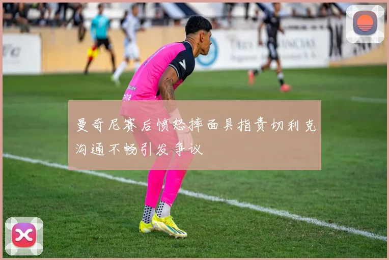 曼奇尼赛后愤怒摔面具指责切利克沟通不畅引发争议