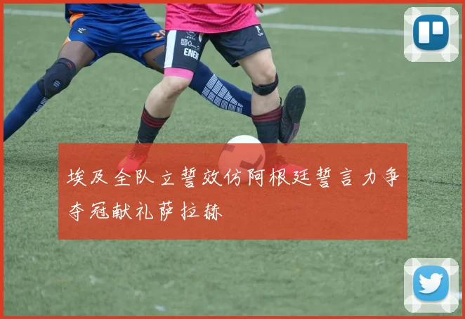 埃及全队立誓效仿阿根廷誓言力争夺冠献礼萨拉赫