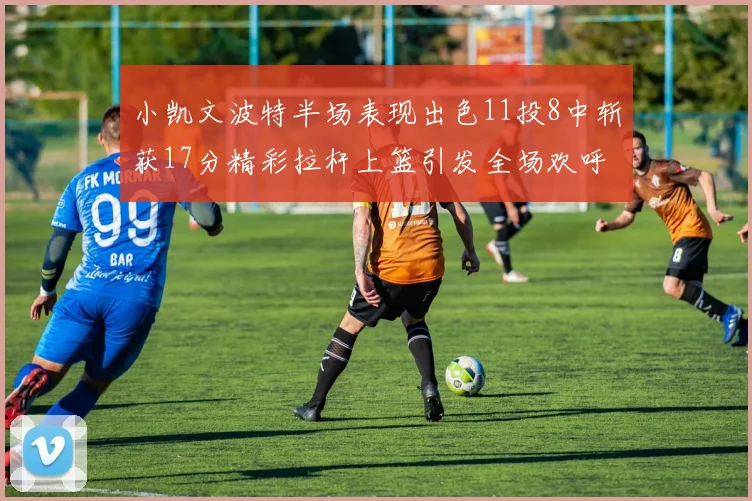 小凯文波特半场表现出色11投8中斩获17分精彩拉杆上篮引发全场欢呼