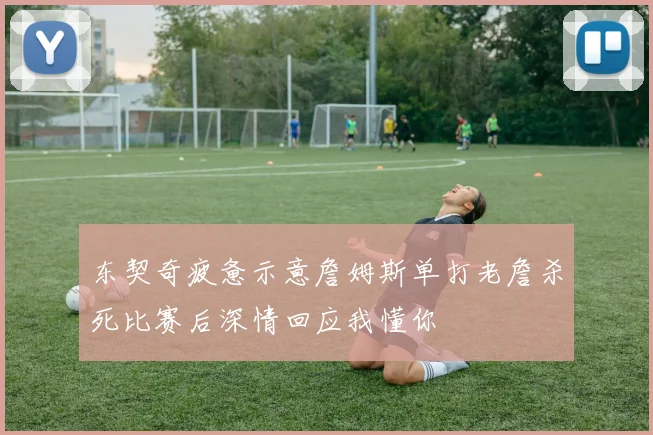 东契奇疲惫示意詹姆斯单打老詹杀死比赛后深情回应我懂你
