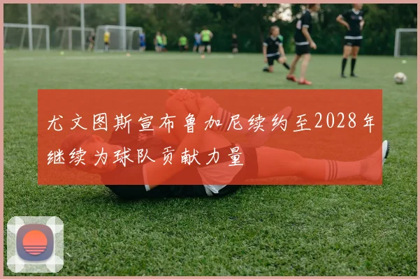 尤文图斯宣布鲁加尼续约至2028年继续为球队贡献力量