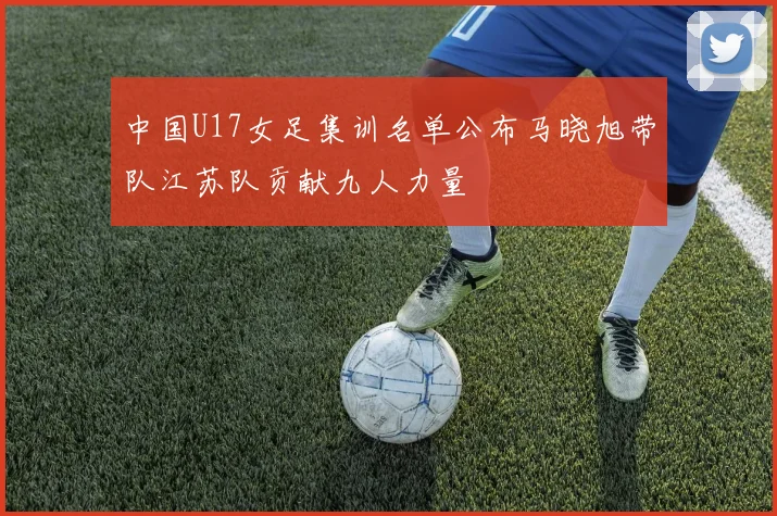 中国U17女足集训名单公布马晓旭带队江苏队贡献九人力量