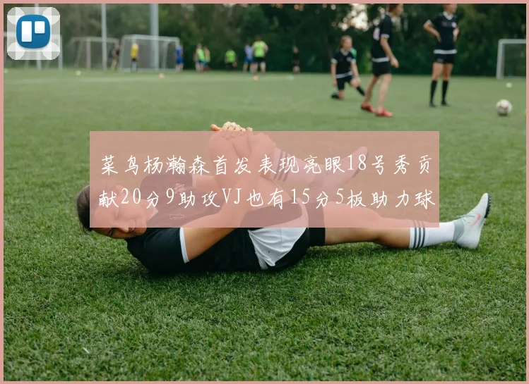 菜鸟杨瀚森首发表现亮眼18号秀贡献20分9助攻VJ也有15分5板助力球队
