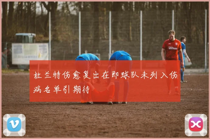 杜兰特伤愈复出在即球队未列入伤病名单引期待