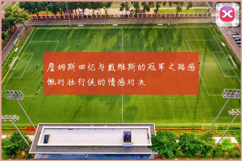 詹姆斯回忆与戴维斯的冠军之路感慨对独行侠的情感对决