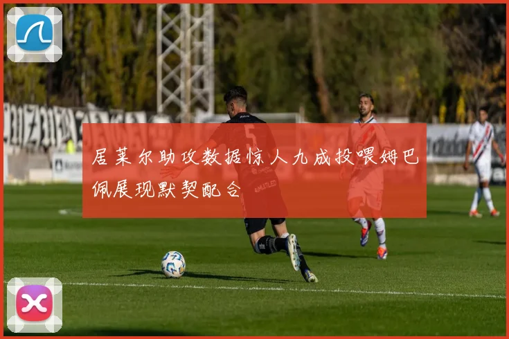 居莱尔助攻数据惊人九成投喂姆巴佩展现默契配合