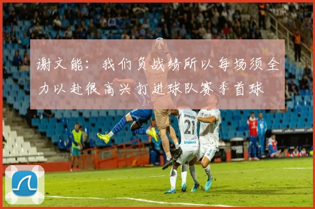 谢文能：我们负战绩所以每场须全力以赴很高兴打进球队赛季首球